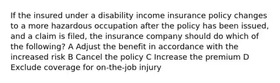 If the insured under a disability income insurance policy changes to a more hazardous occupation after the policy has been issued, and a claim is filed, the insurance company should do which of the following? A Adjust the benefit in accordance with the increased risk B Cancel the policy C Increase the premium D Exclude coverage for on-the-job injury