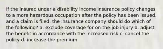 If the insured under a disability income insurance policy changes to a more hazardous occupation after the policy has been issued, and a claim is filed, the insurance company should do which of the following? a. exclude coverage for on-the-job injury b. adjust the benefit in accordance with the increased risk c. cancel the policy d. increase the premium