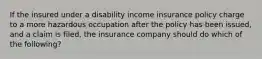 If the insured under a disability income insurance policy charge to a more hazardous occupation after the policy has been issued, and a claim is filed, the insurance company should do which of the following?