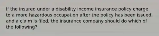 If the insured under a disability income insurance policy charge to a more hazardous occupation after the policy has been issued, and a claim is filed, the insurance company should do which of the following?