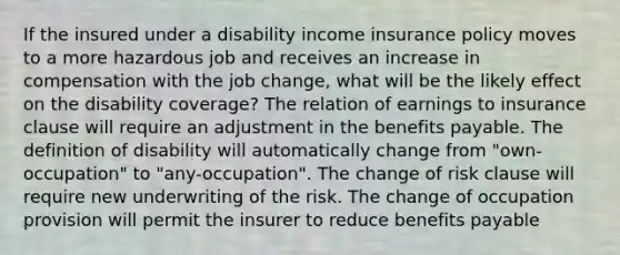 If the insured under a disability income insurance policy moves to a more hazardous job and receives an increase in compensation with the job change, what will be the likely effect on the disability coverage? The relation of earnings to insurance clause will require an adjustment in the benefits payable. The definition of disability will automatically change from "own-occupation" to "any-occupation". The change of risk clause will require new underwriting of the risk. The change of occupation provision will permit the insurer to reduce benefits payable