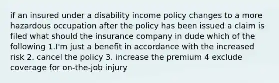 if an insured under a disability income policy changes to a more hazardous occupation after the policy has been issued a claim is filed what should the insurance company in dude which of the following 1.I'm just a benefit in accordance with the increased risk 2. cancel the policy 3. increase the premium 4 exclude coverage for on-the-job injury