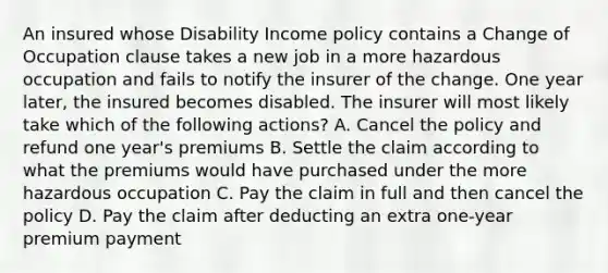 An insured whose Disability Income policy contains a Change of Occupation clause takes a new job in a more hazardous occupation and fails to notify the insurer of the change. One year later, the insured becomes disabled. The insurer will most likely take which of the following actions? A. Cancel the policy and refund one year's premiums B. Settle the claim according to what the premiums would have purchased under the more hazardous occupation C. Pay the claim in full and then cancel the policy D. Pay the claim after deducting an extra one-year premium payment