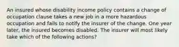 An insured whose disability income policy contains a change of occupation clause takes a new job in a more hazardous occupation and fails to notify the insurer of the change. One year later, the insured becomes disabled. The insurer will most likely take which of the following actions?