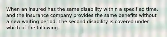 When an insured has the same disability within a specified time. and the insurance company provides the same benefits without a new waiting period. The second disability is covered under which of the following.