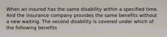 When an insured has the same disability within a specified time. And the insurance company provides the same benefits without a new waiting. The second disability is covered under which of the following benefits