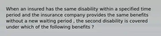 When an insured has the same disability within a specified time period and the insurance company provides the same benefits without a new waiting period , the second disability is covered under which of the following benefits ?