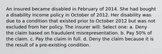 An insured became disabled in February of 2014. She had bought a disability income policy in October of 2012. Her disability was due to a condition that existed prior to October 2012 but was not excluded from her policy. The insurer will: Select one: a. Deny the claim based on fraudulent misrepresentation. b. Pay 50% of the claim. c. Pay the claim in full. d. Deny the claim because it is the result of a pre-existing condition.