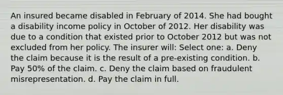 An insured became disabled in February of 2014. She had bought a disability income policy in October of 2012. Her disability was due to a condition that existed prior to October 2012 but was not excluded from her policy. The insurer will: Select one: a. Deny the claim because it is the result of a pre-existing condition. b. Pay 50% of the claim. c. Deny the claim based on fraudulent misrepresentation. d. Pay the claim in full.