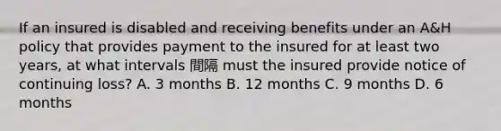 If an insured is disabled and receiving benefits under an A&H policy that provides payment to the insured for at least two years, at what intervals 間隔 must the insured provide notice of continuing loss? A. 3 months B. 12 months C. 9 months D. 6 months