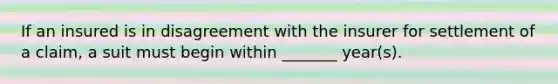 If an insured is in disagreement with the insurer for settlement of a claim, a suit must begin within _______ year(s).