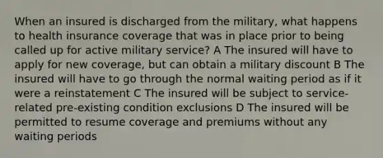 When an insured is discharged from the military, what happens to health insurance coverage that was in place prior to being called up for active military service? A The insured will have to apply for new coverage, but can obtain a military discount B The insured will have to go through the normal waiting period as if it were a reinstatement C The insured will be subject to service-related pre-existing condition exclusions D The insured will be permitted to resume coverage and premiums without any waiting periods