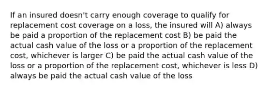 If an insured doesn't carry enough coverage to qualify for replacement cost coverage on a loss, the insured will A) always be paid a proportion of the replacement cost B) be paid the actual cash value of the loss or a proportion of the replacement cost, whichever is larger C) be paid the actual cash value of the loss or a proportion of the replacement cost, whichever is less D) always be paid the actual cash value of the loss