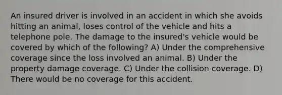 An insured driver is involved in an accident in which she avoids hitting an animal, loses control of the vehicle and hits a telephone pole. The damage to the insured's vehicle would be covered by which of the following? A) Under the comprehensive coverage since the loss involved an animal. B) Under the property damage coverage. C) Under the collision coverage. D) There would be no coverage for this accident.