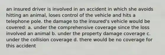 an insured driver is involved in an accident in which she avoids hitting an animal, loses control of the vehicle and hits a telephone pole. the damage to the insured's vehicle would be covered: a. under the comprehensive coverage since the loss involved an animal b. under the property damage coverage c. under the collision coverage d. there would be no coverage for this accident