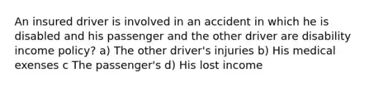 An insured driver is involved in an accident in which he is disabled and his passenger and the other driver are disability income policy? a) The other driver's injuries b) His medical exenses c The passenger's d) His lost income