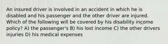 An insured driver is involved in an accident in which he is disabled and his passenger and the other driver are injured. Which of the following will be covered by his disability income policy? A) the passenger's B) his lost income C) the other drivers injuries D) his medical expenses