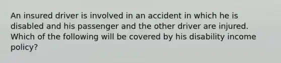 An insured driver is involved in an accident in which he is disabled and his passenger and the other driver are injured. Which of the following will be covered by his disability income policy?