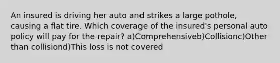 An insured is driving her auto and strikes a large pothole, causing a flat tire. Which coverage of the insured's personal auto policy will pay for the repair? a)Comprehensiveb)Collisionc)Other than collisiond)This loss is not covered