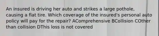 An insured is driving her auto and strikes a large pothole, causing a flat tire. Which coverage of the insured's personal auto policy will pay for the repair? AComprehensive BCollision COther than collision DThis loss is not covered