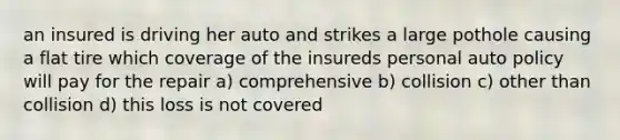 an insured is driving her auto and strikes a large pothole causing a flat tire which coverage of the insureds personal auto policy will pay for the repair a) comprehensive b) collision c) other than collision d) this loss is not covered