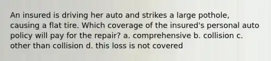 An insured is driving her auto and strikes a large pothole, causing a flat tire. Which coverage of the insured's personal auto policy will pay for the repair? a. comprehensive b. collision c. other than collision d. this loss is not covered