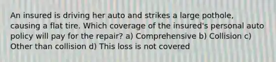 An insured is driving her auto and strikes a large pothole, causing a flat tire. Which coverage of the insured's personal auto policy will pay for the repair? a) Comprehensive b) Collision c) Other than collision d) This loss is not covered