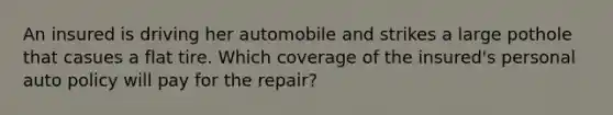 An insured is driving her automobile and strikes a large pothole that casues a flat tire. Which coverage of the insured's personal auto policy will pay for the repair?