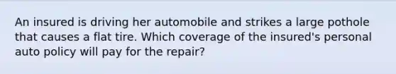 An insured is driving her automobile and strikes a large pothole that causes a flat tire. Which coverage of the insured's personal auto policy will pay for the repair?