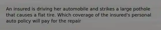 An insured is driving her automobile and strikes a large pothole that causes a flat tire. Which coverage of the insured's personal auto policy will pay for the repair