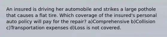 An insured is driving her automobile and strikes a large pothole that causes a flat tire. Which coverage of the insured's personal auto policy will pay for the repair? a)Comprehensive b)Collision c)Transportation expenses d)Loss is not covered.