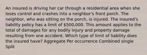 An insured is driving her car through a residential area when she loses control and crashes into a neighbor's front porch. The neighbor, who was sitting on the porch, is injured. The insured's liability policy has a limit of 500,000. This amount applies to the total of damages for any bodily injury and property damage resulting from one accident. Which type of limit of liability does the insured have? Aggregate Per occurrence Combined single Split