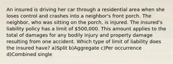 An insured is driving her car through a residential area when she loses control and crashes into a neighbor's front porch. The neighbor, who was sitting on the porch, is injured. The insured's liability policy has a limit of 500,000. This amount applies to the total of damages for any bodily injury and property damage resulting from one accident. Which type of limit of liability does the insured have? a)Split b)Aggregate c)Per occurrence d)Combined single