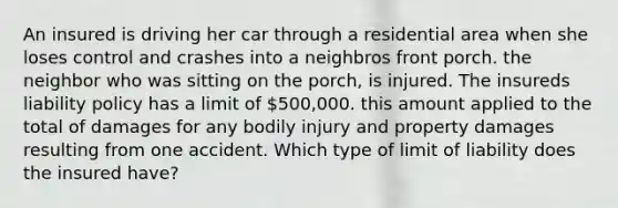 An insured is driving her car through a residential area when she loses control and crashes into a neighbros front porch. the neighbor who was sitting on the porch, is injured. The insureds liability policy has a limit of 500,000. this amount applied to the total of damages for any bodily injury and property damages resulting from one accident. Which type of limit of liability does the insured have?