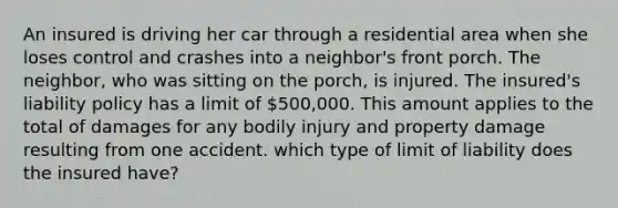 An insured is driving her car through a residential area when she loses control and crashes into a neighbor's front porch. The neighbor, who was sitting on the porch, is injured. The insured's liability policy has a limit of 500,000. This amount applies to the total of damages for any bodily injury and property damage resulting from one accident. which type of limit of liability does the insured have?