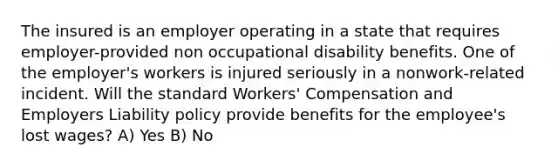 The insured is an employer operating in a state that requires employer-provided non occupational disability benefits. One of the employer's workers is injured seriously in a nonwork-related incident. Will the standard Workers' Compensation and Employers Liability policy provide benefits for the employee's lost wages? A) Yes B) No