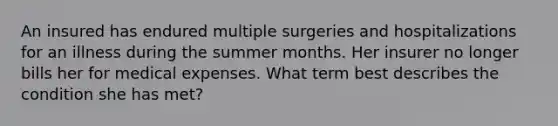 An insured has endured multiple surgeries and hospitalizations for an illness during the summer months. Her insurer no longer bills her for medical expenses. What term best describes the condition she has met?