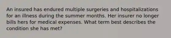 An insured has endured multiple surgeries and hospitalizations for an illness during the summer months. Her insurer no longer bills hers for medical expenses. What term best describes the condition she has met?