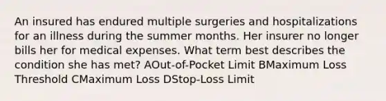 An insured has endured multiple surgeries and hospitalizations for an illness during the summer months. Her insurer no longer bills her for medical expenses. What term best describes the condition she has met? AOut-of-Pocket Limit BMaximum Loss Threshold CMaximum Loss DStop-Loss Limit