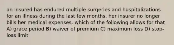 an insured has endured multiple surgeries and hospitalizations for an illness during the last few months. her insurer no longer bills her medical expenses. which of the following allows for that A) grace period B) waiver of premium C) maximum loss D) stop-loss limit