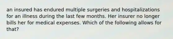 an insured has endured multiple surgeries and hospitalizations for an illness during the last few months. Her insurer no longer bills her for medical expenses. Which of the following allows for that?