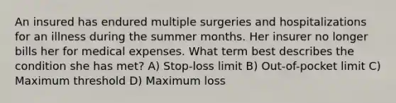 An insured has endured multiple surgeries and hospitalizations for an illness during the summer months. Her insurer no longer bills her for medical expenses. What term best describes the condition she has met? A) Stop-loss limit B) Out-of-pocket limit C) Maximum threshold D) Maximum loss