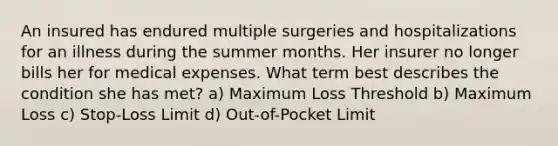 An insured has endured multiple surgeries and hospitalizations for an illness during the summer months. Her insurer no longer bills her for medical expenses. What term best describes the condition she has met? a) Maximum Loss Threshold b) Maximum Loss c) Stop-Loss Limit d) Out-of-Pocket Limit