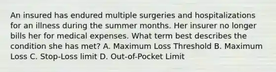 An insured has endured multiple surgeries and hospitalizations for an illness during the summer months. Her insurer no longer bills her for medical expenses. What term best describes the condition she has met? A. Maximum Loss Threshold B. Maximum Loss C. Stop-Loss limit D. Out-of-Pocket Limit