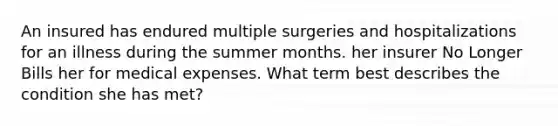 An insured has endured multiple surgeries and hospitalizations for an illness during the summer months. her insurer No Longer Bills her for medical expenses. What term best describes the condition she has met?