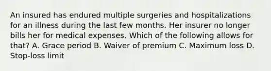 An insured has endured multiple surgeries and hospitalizations for an illness during the last few months. Her insurer no longer bills her for medical expenses. Which of the following allows for that? A. Grace period B. Waiver of premium C. Maximum loss D. Stop-loss limit