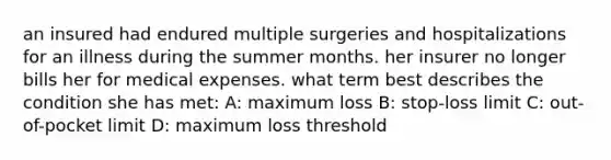 an insured had endured multiple surgeries and hospitalizations for an illness during the summer months. her insurer no longer bills her for medical expenses. what term best describes the condition she has met: A: maximum loss B: stop-loss limit C: out-of-pocket limit D: maximum loss threshold