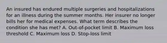 An insured has endured multiple surgeries and hospitalizations for an illness during the summer months. Her insurer no longer bills her for medical expenses. What term describes the condition she has met? A. Out-of-pocket limit B. Maximum loss threshold C. Maximum loss D. Stop-loss limit