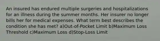 An insured has endured multiple surgeries and hospitalizations for an illness during the summer months. Her insurer no longer bills her for medical expenses. What term best describes the condition she has met? a)Out-of-Pocket Limit b)Maximum Loss Threshold c)Maximum Loss d)Stop-Loss Limit