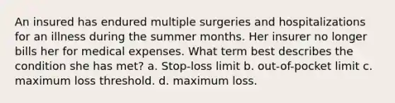 An insured has endured multiple surgeries and hospitalizations for an illness during the summer months. Her insurer no longer bills her for medical expenses. What term best describes the condition she has met? a. Stop-loss limit b. out-of-pocket limit c. maximum loss threshold. d. maximum loss.